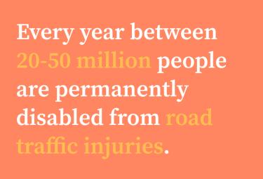 Every year between  20-50 million people are permanently disabled from road traffic injuries.